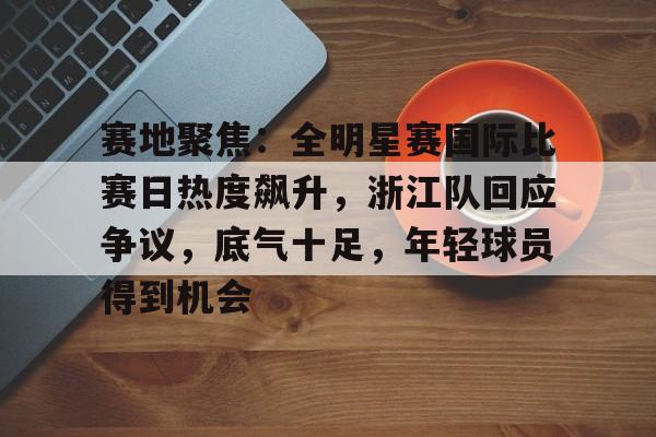 关于赛地聚焦：全明星赛国际比赛日热度飙升，浙江队回应争议，底气十足，年轻球员得到机会的信息