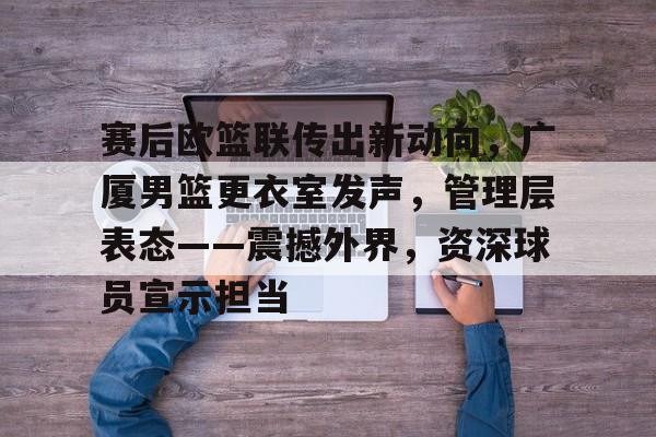 华体会体育直播-包含赛后欧篮联传出新动向，广厦男篮更衣室发声，管理层表态——震撼外界，资深球员宣示担当的词条